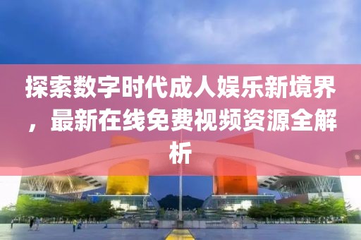 探索数字时代成人娱乐新境界，最新在线免费视频资源全解析