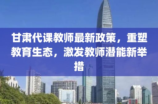 甘肃代课教师最新政策，重塑教育生态，激发教师潜能新举措