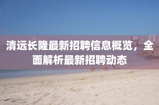 清远长隆最新招聘信息概览，全面解析最新招聘动态