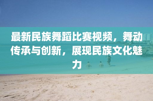 最新民族舞蹈比赛视频，舞动传承与创新，展现民族文化魅力