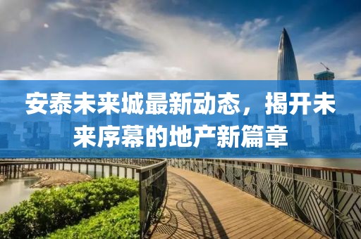 安泰未来城最新动态，揭开未来序幕的地产新篇章