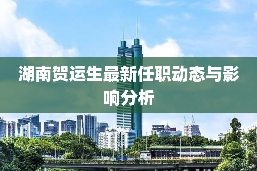 湖南贺运生最新任职动态与影响分析