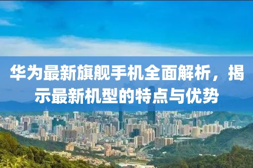华为最新旗舰手机全面解析，揭示最新机型的特点与优势