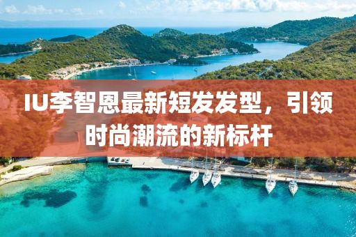 IU李智恩最新短发发型，引领时尚潮流的新标杆