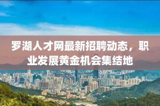 罗湖人才网最新招聘动态，职业发展黄金机会集结地