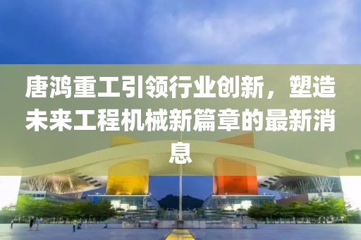 唐鸿重工引领行业创新，塑造未来工程机械新篇章的最新消息