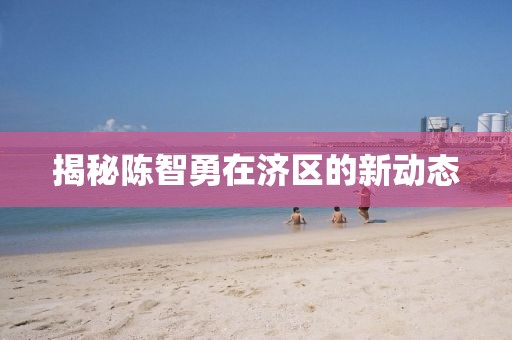 揭秘陈智勇在济区的新动态