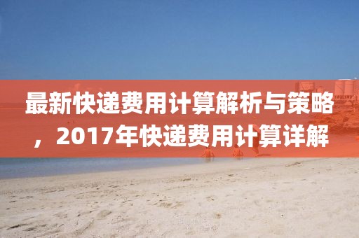 最新快递费用计算解析与策略，2017年快递费用计算详解