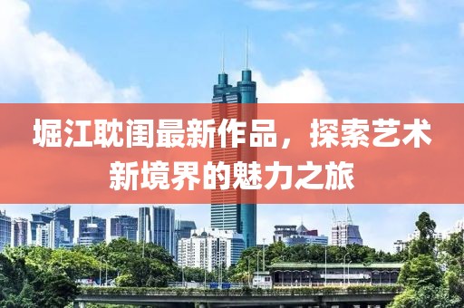堀江耽闺最新作品，探索艺术新境界的魅力之旅