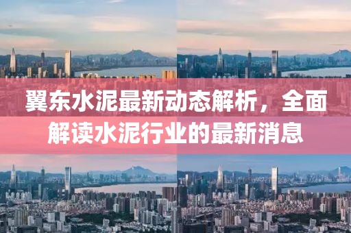 翼东水泥最新动态解析，全面解读水泥行业的最新消息