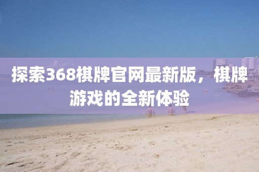 探索368棋牌官网最新版，棋牌游戏的全新体验