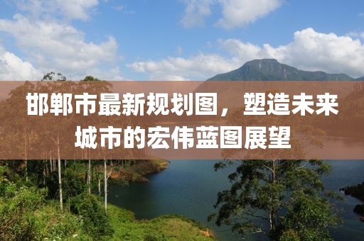 邯郸市最新规划图，塑造未来城市的宏伟蓝图展望