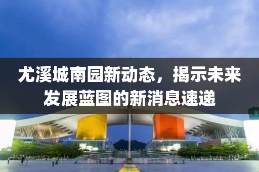 尤溪城南园新动态，揭示未来发展蓝图的新消息速递