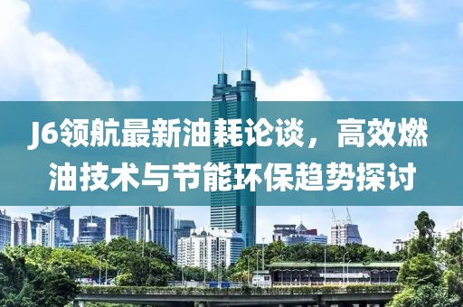 J6领航最新油耗论谈，高效燃油技术与节能环保趋势探讨