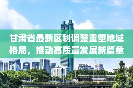 甘肃省最新区划调整重塑地域格局，推动高质量发展新篇章