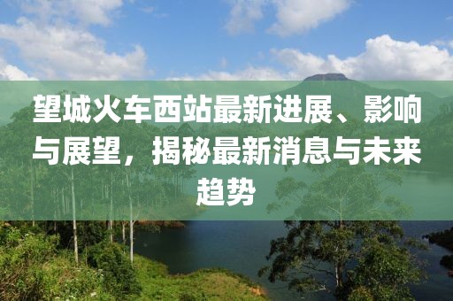 望城火车西站最新进展、影响与展望，揭秘最新消息与未来趋势