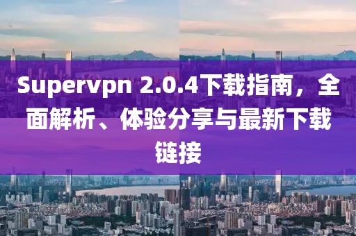 Supervpn 2.0.4下载指南，全面解析、体验分享与最新下载链接