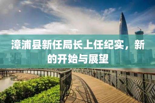 漳浦县新任局长上任纪实，新的开始与展望