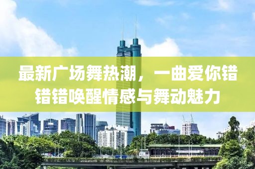 最新广场舞热潮，一曲爱你错错错唤醒情感与舞动魅力