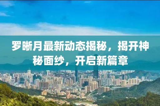 罗晰月最新动态揭秘，揭开神秘面纱，开启新篇章