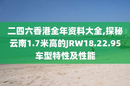 二四六香港全年资料大全,探秘云南1.7米高的JRW18.22.95车型特性及性能
