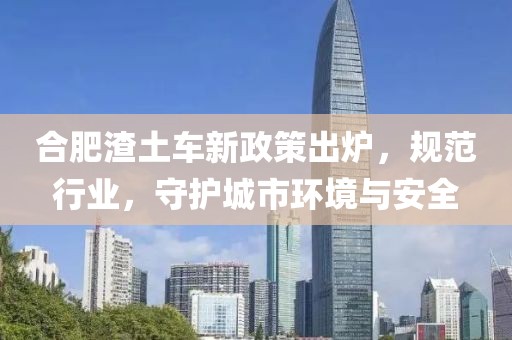 合肥渣土车新政策出炉，规范行业，守护城市环境与安全