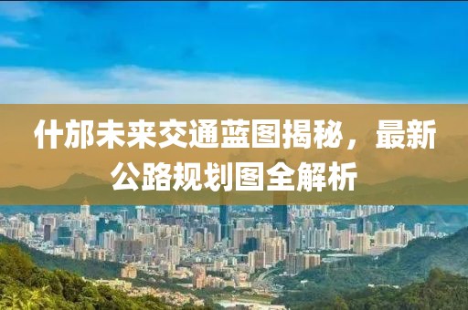 什邡未来交通蓝图揭秘，最新公路规划图全解析