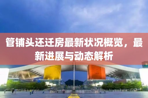 管铺头还迁房最新状况概览，最新进展与动态解析