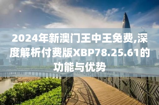 2024年新澳门王中王免费,深度解析付费版XBP78.25.61的功能与优势