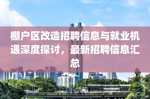 棚户区改造招聘信息与就业机遇深度探讨，最新招聘信息汇总