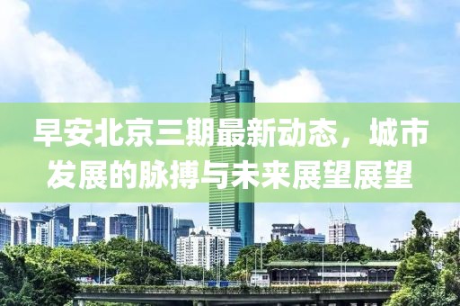 早安北京三期最新动态，城市发展的脉搏与未来展望展望