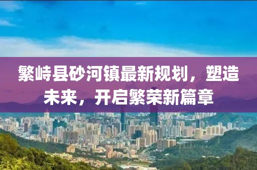繁峙县砂河镇最新规划，塑造未来，开启繁荣新篇章
