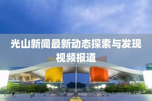 光山新闻最新动态探索与发现视频报道