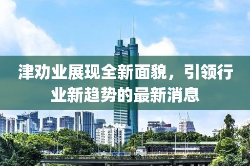 津劝业展现全新面貌，引领行业新趋势的最新消息