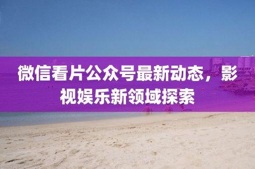 微信看片公众号最新动态，影视娱乐新领域探索