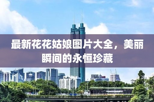 最新花花姑娘图片大全，美丽瞬间的永恒珍藏
