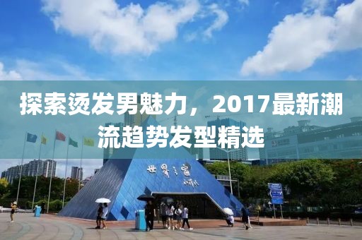 探索烫发男魅力，2017最新潮流趋势发型精选