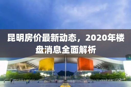 昆明房价最新动态，2020年楼盘消息全面解析