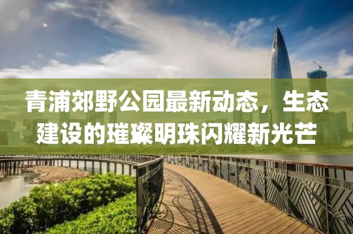 青浦郊野公园最新动态，生态建设的璀璨明珠闪耀新光芒