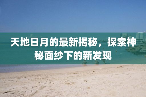 天地日月的最新揭秘，探索神秘面纱下的新发现
