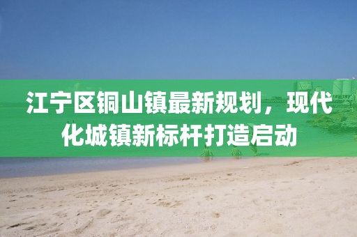 江宁区铜山镇最新规划，现代化城镇新标杆打造启动