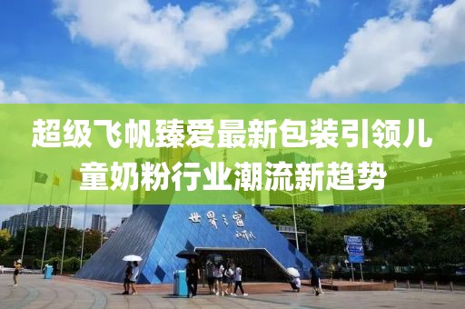 超级飞帆臻爱最新包装引领儿童奶粉行业潮流新趋势