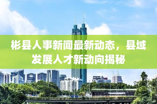 彬县人事新闻最新动态，县域发展人才新动向揭秘