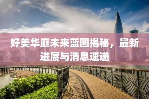好美华庭未来蓝图揭秘，最新进展与消息速递