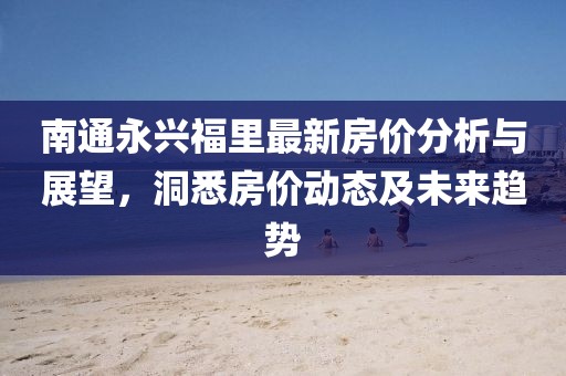 南通永兴福里最新房价分析与展望，洞悉房价动态及未来趋势