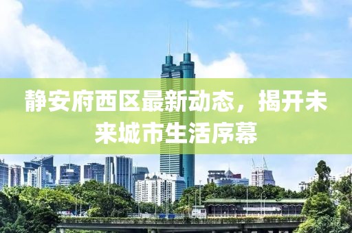 静安府西区最新动态，揭开未来城市生活序幕