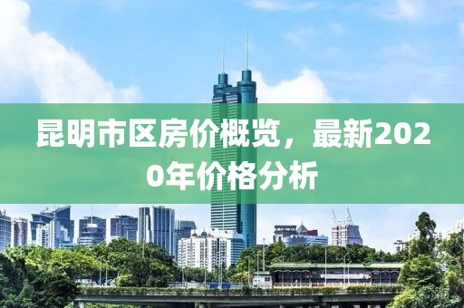 昆明市区房价概览，最新2020年价格分析