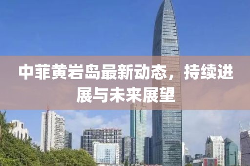 中菲黄岩岛最新动态，持续进展与未来展望