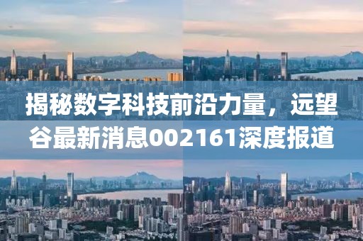 揭秘数字科技前沿力量，远望谷最新消息002161深度报道