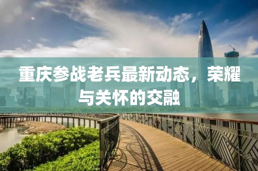 重庆参战老兵最新动态，荣耀与关怀的交融